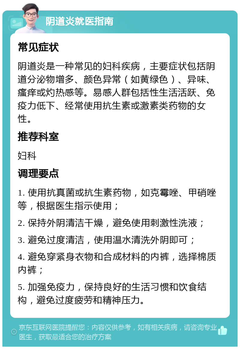 阴道炎就医指南 常见症状 阴道炎是一种常见的妇科疾病，主要症状包括阴道分泌物增多、颜色异常（如黄绿色）、异味、瘙痒或灼热感等。易感人群包括性生活活跃、免疫力低下、经常使用抗生素或激素类药物的女性。 推荐科室 妇科 调理要点 1. 使用抗真菌或抗生素药物，如克霉唑、甲硝唑等，根据医生指示使用； 2. 保持外阴清洁干燥，避免使用刺激性洗液； 3. 避免过度清洁，使用温水清洗外阴即可； 4. 避免穿紧身衣物和合成材料的内裤，选择棉质内裤； 5. 加强免疫力，保持良好的生活习惯和饮食结构，避免过度疲劳和精神压力。