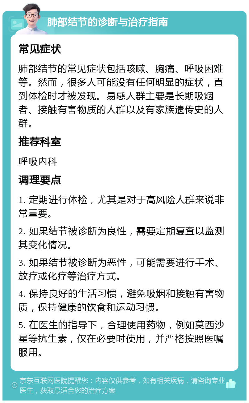 肺部结节的诊断与治疗指南 常见症状 肺部结节的常见症状包括咳嗽、胸痛、呼吸困难等。然而，很多人可能没有任何明显的症状，直到体检时才被发现。易感人群主要是长期吸烟者、接触有害物质的人群以及有家族遗传史的人群。 推荐科室 呼吸内科 调理要点 1. 定期进行体检，尤其是对于高风险人群来说非常重要。 2. 如果结节被诊断为良性，需要定期复查以监测其变化情况。 3. 如果结节被诊断为恶性，可能需要进行手术、放疗或化疗等治疗方式。 4. 保持良好的生活习惯，避免吸烟和接触有害物质，保持健康的饮食和运动习惯。 5. 在医生的指导下，合理使用药物，例如莫西沙星等抗生素，仅在必要时使用，并严格按照医嘱服用。