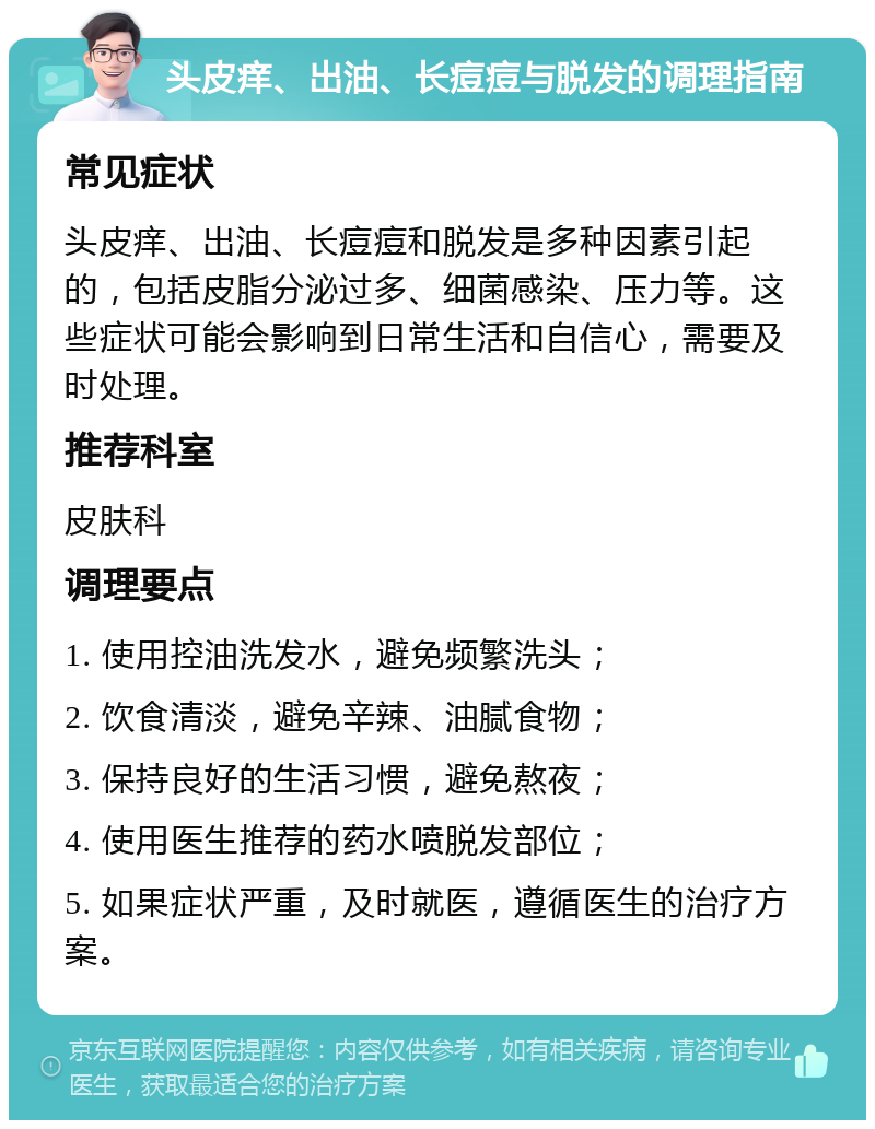 头皮痒、出油、长痘痘与脱发的调理指南 常见症状 头皮痒、出油、长痘痘和脱发是多种因素引起的，包括皮脂分泌过多、细菌感染、压力等。这些症状可能会影响到日常生活和自信心，需要及时处理。 推荐科室 皮肤科 调理要点 1. 使用控油洗发水，避免频繁洗头； 2. 饮食清淡，避免辛辣、油腻食物； 3. 保持良好的生活习惯，避免熬夜； 4. 使用医生推荐的药水喷脱发部位； 5. 如果症状严重，及时就医，遵循医生的治疗方案。