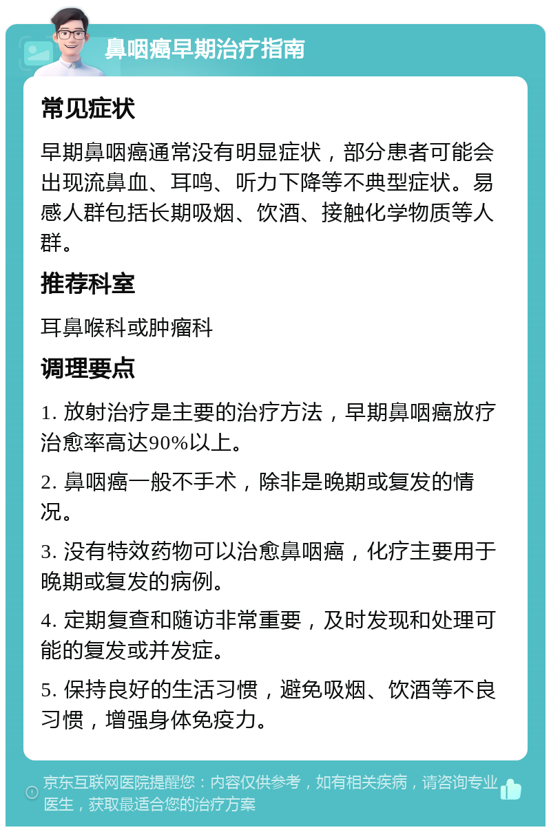 鼻咽癌早期治疗指南 常见症状 早期鼻咽癌通常没有明显症状，部分患者可能会出现流鼻血、耳鸣、听力下降等不典型症状。易感人群包括长期吸烟、饮酒、接触化学物质等人群。 推荐科室 耳鼻喉科或肿瘤科 调理要点 1. 放射治疗是主要的治疗方法，早期鼻咽癌放疗治愈率高达90%以上。 2. 鼻咽癌一般不手术，除非是晚期或复发的情况。 3. 没有特效药物可以治愈鼻咽癌，化疗主要用于晚期或复发的病例。 4. 定期复查和随访非常重要，及时发现和处理可能的复发或并发症。 5. 保持良好的生活习惯，避免吸烟、饮酒等不良习惯，增强身体免疫力。