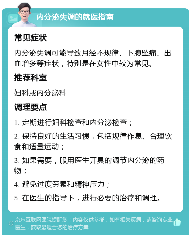 内分泌失调的就医指南 常见症状 内分泌失调可能导致月经不规律、下腹坠痛、出血增多等症状，特别是在女性中较为常见。 推荐科室 妇科或内分泌科 调理要点 1. 定期进行妇科检查和内分泌检查； 2. 保持良好的生活习惯，包括规律作息、合理饮食和适量运动； 3. 如果需要，服用医生开具的调节内分泌的药物； 4. 避免过度劳累和精神压力； 5. 在医生的指导下，进行必要的治疗和调理。