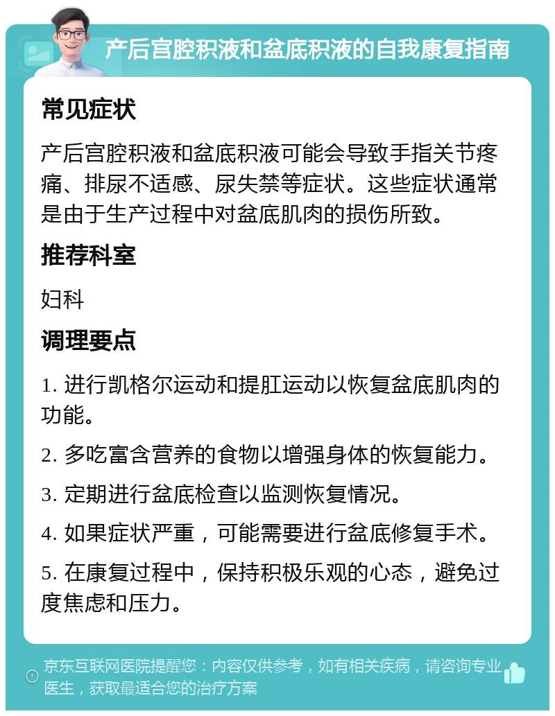 产后宫腔积液和盆底积液的自我康复指南 常见症状 产后宫腔积液和盆底积液可能会导致手指关节疼痛、排尿不适感、尿失禁等症状。这些症状通常是由于生产过程中对盆底肌肉的损伤所致。 推荐科室 妇科 调理要点 1. 进行凯格尔运动和提肛运动以恢复盆底肌肉的功能。 2. 多吃富含营养的食物以增强身体的恢复能力。 3. 定期进行盆底检查以监测恢复情况。 4. 如果症状严重，可能需要进行盆底修复手术。 5. 在康复过程中，保持积极乐观的心态，避免过度焦虑和压力。