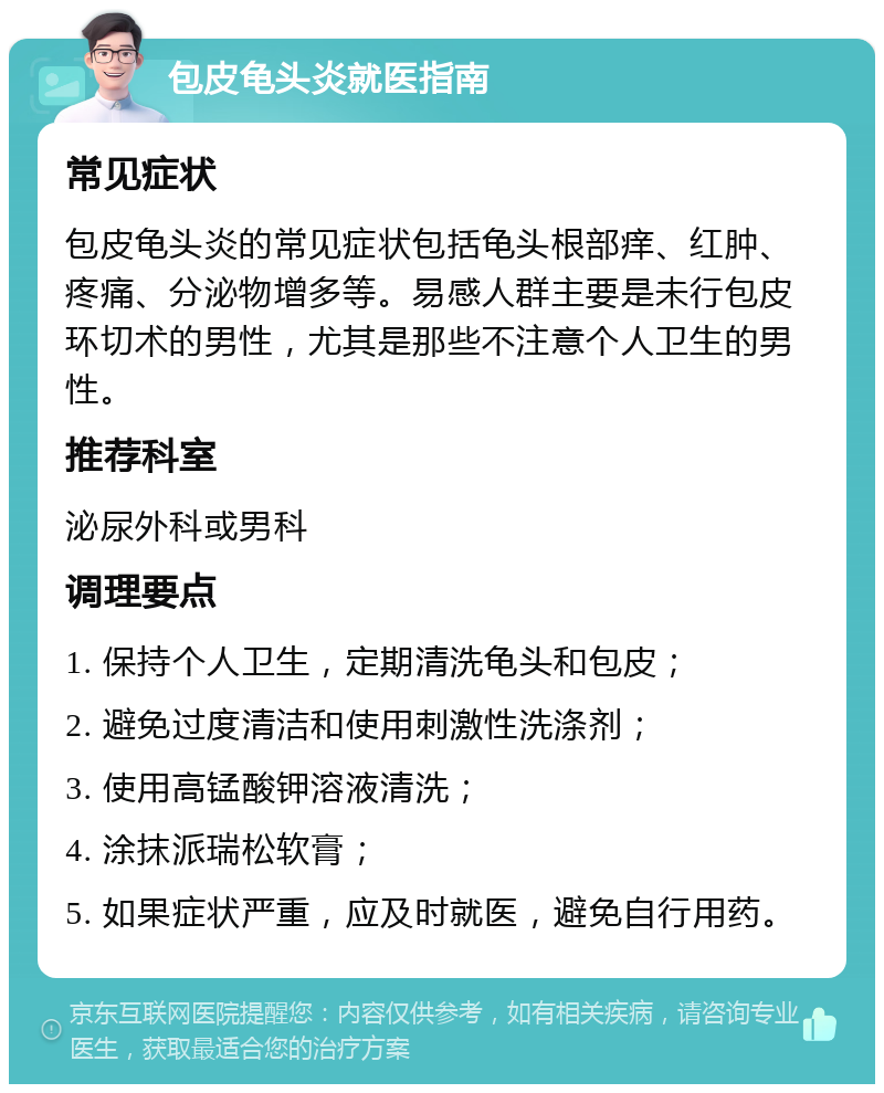 包皮龟头炎就医指南 常见症状 包皮龟头炎的常见症状包括龟头根部痒、红肿、疼痛、分泌物增多等。易感人群主要是未行包皮环切术的男性，尤其是那些不注意个人卫生的男性。 推荐科室 泌尿外科或男科 调理要点 1. 保持个人卫生，定期清洗龟头和包皮； 2. 避免过度清洁和使用刺激性洗涤剂； 3. 使用高锰酸钾溶液清洗； 4. 涂抹派瑞松软膏； 5. 如果症状严重，应及时就医，避免自行用药。