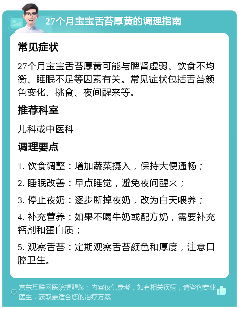 27个月宝宝舌苔厚黄的调理指南 常见症状 27个月宝宝舌苔厚黄可能与脾肾虚弱、饮食不均衡、睡眠不足等因素有关。常见症状包括舌苔颜色变化、挑食、夜间醒来等。 推荐科室 儿科或中医科 调理要点 1. 饮食调整：增加蔬菜摄入，保持大便通畅； 2. 睡眠改善：早点睡觉，避免夜间醒来； 3. 停止夜奶：逐步断掉夜奶，改为白天喂养； 4. 补充营养：如果不喝牛奶或配方奶，需要补充钙剂和蛋白质； 5. 观察舌苔：定期观察舌苔颜色和厚度，注意口腔卫生。