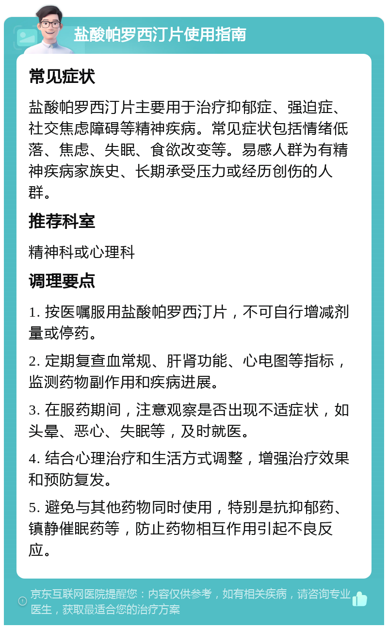 盐酸帕罗西汀片使用指南 常见症状 盐酸帕罗西汀片主要用于治疗抑郁症、强迫症、社交焦虑障碍等精神疾病。常见症状包括情绪低落、焦虑、失眠、食欲改变等。易感人群为有精神疾病家族史、长期承受压力或经历创伤的人群。 推荐科室 精神科或心理科 调理要点 1. 按医嘱服用盐酸帕罗西汀片，不可自行增减剂量或停药。 2. 定期复查血常规、肝肾功能、心电图等指标，监测药物副作用和疾病进展。 3. 在服药期间，注意观察是否出现不适症状，如头晕、恶心、失眠等，及时就医。 4. 结合心理治疗和生活方式调整，增强治疗效果和预防复发。 5. 避免与其他药物同时使用，特别是抗抑郁药、镇静催眠药等，防止药物相互作用引起不良反应。