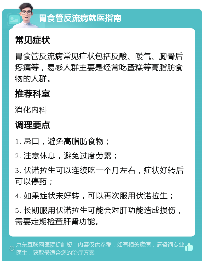 胃食管反流病就医指南 常见症状 胃食管反流病常见症状包括反酸、嗳气、胸骨后疼痛等，易感人群主要是经常吃蛋糕等高脂肪食物的人群。 推荐科室 消化内科 调理要点 1. 忌口，避免高脂肪食物； 2. 注意休息，避免过度劳累； 3. 伏诺拉生可以连续吃一个月左右，症状好转后可以停药； 4. 如果症状未好转，可以再次服用伏诺拉生； 5. 长期服用伏诺拉生可能会对肝功能造成损伤，需要定期检查肝肾功能。