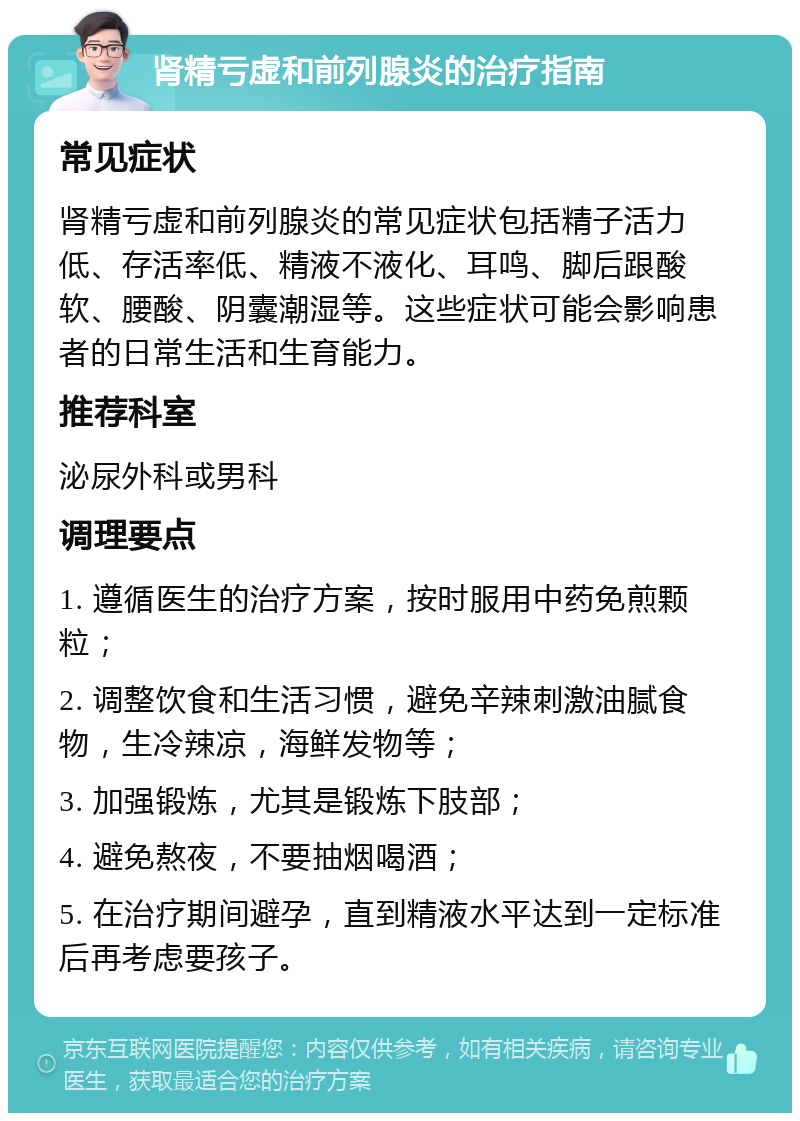 肾精亏虚和前列腺炎的治疗指南 常见症状 肾精亏虚和前列腺炎的常见症状包括精子活力低、存活率低、精液不液化、耳鸣、脚后跟酸软、腰酸、阴囊潮湿等。这些症状可能会影响患者的日常生活和生育能力。 推荐科室 泌尿外科或男科 调理要点 1. 遵循医生的治疗方案，按时服用中药免煎颗粒； 2. 调整饮食和生活习惯，避免辛辣刺激油腻食物，生冷辣凉，海鲜发物等； 3. 加强锻炼，尤其是锻炼下肢部； 4. 避免熬夜，不要抽烟喝酒； 5. 在治疗期间避孕，直到精液水平达到一定标准后再考虑要孩子。