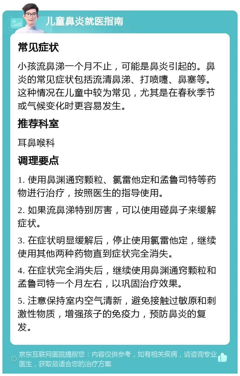 儿童鼻炎就医指南 常见症状 小孩流鼻涕一个月不止，可能是鼻炎引起的。鼻炎的常见症状包括流清鼻涕、打喷嚏、鼻塞等。这种情况在儿童中较为常见，尤其是在春秋季节或气候变化时更容易发生。 推荐科室 耳鼻喉科 调理要点 1. 使用鼻渊通窍颗粒、氯雷他定和孟鲁司特等药物进行治疗，按照医生的指导使用。 2. 如果流鼻涕特别厉害，可以使用碰鼻子来缓解症状。 3. 在症状明显缓解后，停止使用氯雷他定，继续使用其他两种药物直到症状完全消失。 4. 在症状完全消失后，继续使用鼻渊通窍颗粒和孟鲁司特一个月左右，以巩固治疗效果。 5. 注意保持室内空气清新，避免接触过敏原和刺激性物质，增强孩子的免疫力，预防鼻炎的复发。