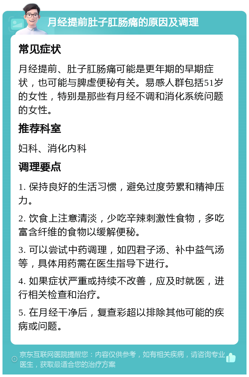 月经提前肚子肛肠痛的原因及调理 常见症状 月经提前、肚子肛肠痛可能是更年期的早期症状，也可能与脾虚便秘有关。易感人群包括51岁的女性，特别是那些有月经不调和消化系统问题的女性。 推荐科室 妇科、消化内科 调理要点 1. 保持良好的生活习惯，避免过度劳累和精神压力。 2. 饮食上注意清淡，少吃辛辣刺激性食物，多吃富含纤维的食物以缓解便秘。 3. 可以尝试中药调理，如四君子汤、补中益气汤等，具体用药需在医生指导下进行。 4. 如果症状严重或持续不改善，应及时就医，进行相关检查和治疗。 5. 在月经干净后，复查彩超以排除其他可能的疾病或问题。