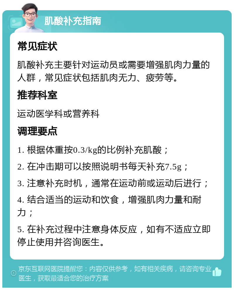 肌酸补充指南 常见症状 肌酸补充主要针对运动员或需要增强肌肉力量的人群，常见症状包括肌肉无力、疲劳等。 推荐科室 运动医学科或营养科 调理要点 1. 根据体重按0.3/kg的比例补充肌酸； 2. 在冲击期可以按照说明书每天补充7.5g； 3. 注意补充时机，通常在运动前或运动后进行； 4. 结合适当的运动和饮食，增强肌肉力量和耐力； 5. 在补充过程中注意身体反应，如有不适应立即停止使用并咨询医生。