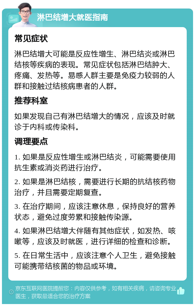 淋巴结增大就医指南 常见症状 淋巴结增大可能是反应性增生、淋巴结炎或淋巴结核等疾病的表现。常见症状包括淋巴结肿大、疼痛、发热等。易感人群主要是免疫力较弱的人群和接触过结核病患者的人群。 推荐科室 如果发现自己有淋巴结增大的情况，应该及时就诊于内科或传染科。 调理要点 1. 如果是反应性增生或淋巴结炎，可能需要使用抗生素或消炎药进行治疗。 2. 如果是淋巴结核，需要进行长期的抗结核药物治疗，并且需要定期复查。 3. 在治疗期间，应该注意休息，保持良好的营养状态，避免过度劳累和接触传染源。 4. 如果淋巴结增大伴随有其他症状，如发热、咳嗽等，应该及时就医，进行详细的检查和诊断。 5. 在日常生活中，应该注意个人卫生，避免接触可能携带结核菌的物品或环境。