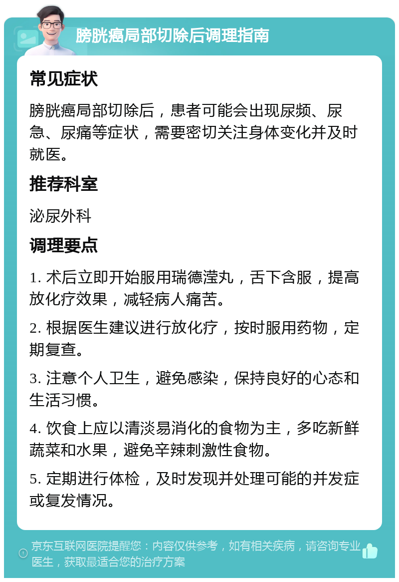 膀胱癌局部切除后调理指南 常见症状 膀胱癌局部切除后，患者可能会出现尿频、尿急、尿痛等症状，需要密切关注身体变化并及时就医。 推荐科室 泌尿外科 调理要点 1. 术后立即开始服用瑞德滢丸，舌下含服，提高放化疗效果，减轻病人痛苦。 2. 根据医生建议进行放化疗，按时服用药物，定期复查。 3. 注意个人卫生，避免感染，保持良好的心态和生活习惯。 4. 饮食上应以清淡易消化的食物为主，多吃新鲜蔬菜和水果，避免辛辣刺激性食物。 5. 定期进行体检，及时发现并处理可能的并发症或复发情况。