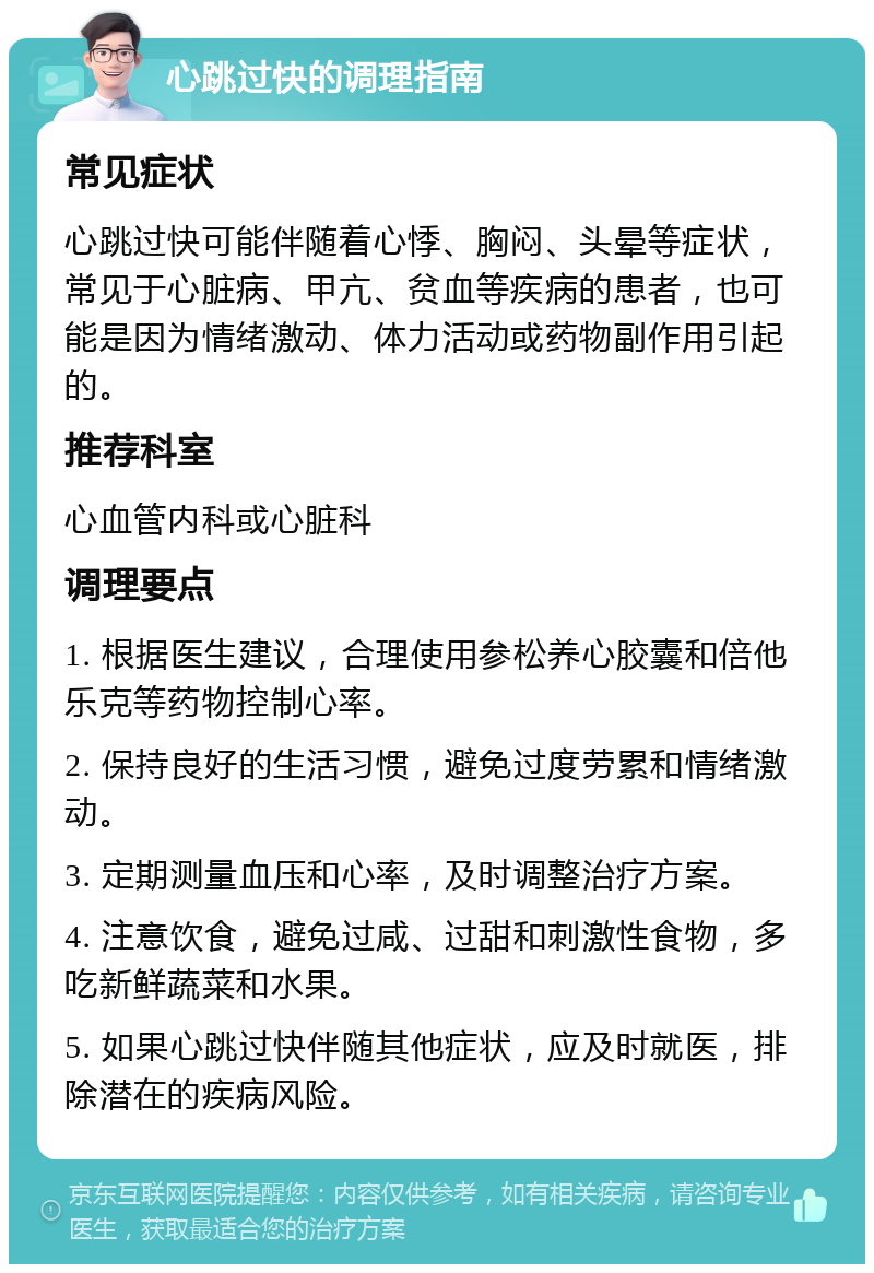 心跳过快的调理指南 常见症状 心跳过快可能伴随着心悸、胸闷、头晕等症状，常见于心脏病、甲亢、贫血等疾病的患者，也可能是因为情绪激动、体力活动或药物副作用引起的。 推荐科室 心血管内科或心脏科 调理要点 1. 根据医生建议，合理使用参松养心胶囊和倍他乐克等药物控制心率。 2. 保持良好的生活习惯，避免过度劳累和情绪激动。 3. 定期测量血压和心率，及时调整治疗方案。 4. 注意饮食，避免过咸、过甜和刺激性食物，多吃新鲜蔬菜和水果。 5. 如果心跳过快伴随其他症状，应及时就医，排除潜在的疾病风险。