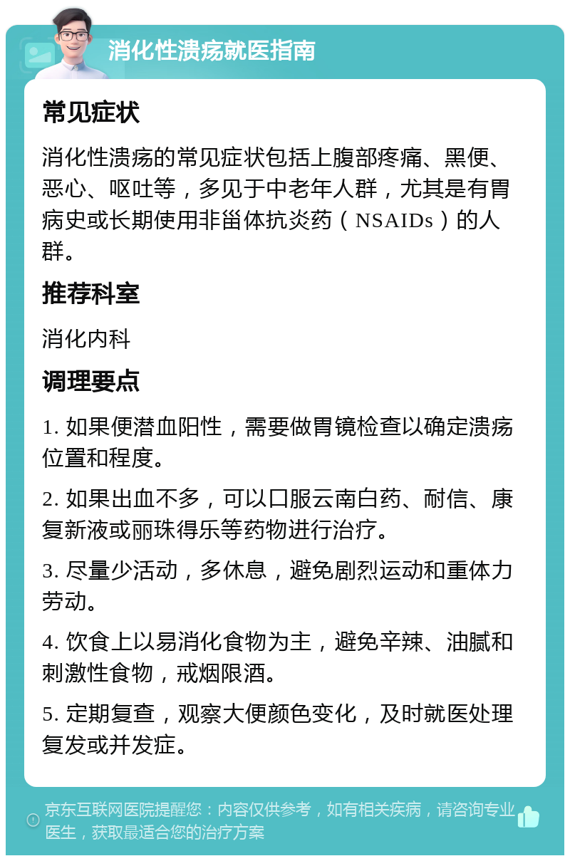 消化性溃疡就医指南 常见症状 消化性溃疡的常见症状包括上腹部疼痛、黑便、恶心、呕吐等，多见于中老年人群，尤其是有胃病史或长期使用非甾体抗炎药（NSAIDs）的人群。 推荐科室 消化内科 调理要点 1. 如果便潜血阳性，需要做胃镜检查以确定溃疡位置和程度。 2. 如果出血不多，可以口服云南白药、耐信、康复新液或丽珠得乐等药物进行治疗。 3. 尽量少活动，多休息，避免剧烈运动和重体力劳动。 4. 饮食上以易消化食物为主，避免辛辣、油腻和刺激性食物，戒烟限酒。 5. 定期复查，观察大便颜色变化，及时就医处理复发或并发症。