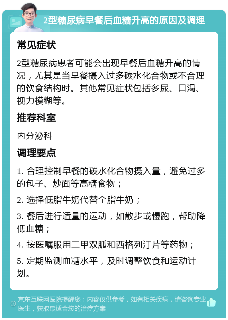 2型糖尿病早餐后血糖升高的原因及调理 常见症状 2型糖尿病患者可能会出现早餐后血糖升高的情况，尤其是当早餐摄入过多碳水化合物或不合理的饮食结构时。其他常见症状包括多尿、口渴、视力模糊等。 推荐科室 内分泌科 调理要点 1. 合理控制早餐的碳水化合物摄入量，避免过多的包子、炒面等高糖食物； 2. 选择低脂牛奶代替全脂牛奶； 3. 餐后进行适量的运动，如散步或慢跑，帮助降低血糖； 4. 按医嘱服用二甲双胍和西格列汀片等药物； 5. 定期监测血糖水平，及时调整饮食和运动计划。