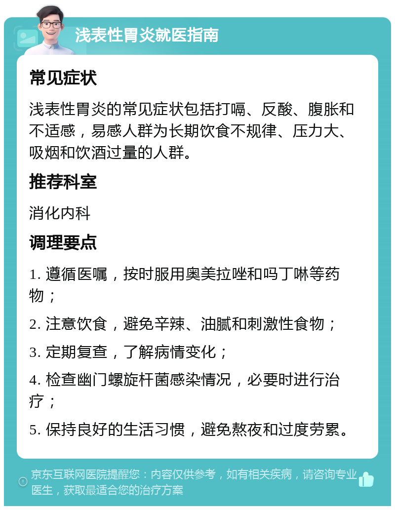 浅表性胃炎就医指南 常见症状 浅表性胃炎的常见症状包括打嗝、反酸、腹胀和不适感，易感人群为长期饮食不规律、压力大、吸烟和饮酒过量的人群。 推荐科室 消化内科 调理要点 1. 遵循医嘱，按时服用奥美拉唑和吗丁啉等药物； 2. 注意饮食，避免辛辣、油腻和刺激性食物； 3. 定期复查，了解病情变化； 4. 检查幽门螺旋杆菌感染情况，必要时进行治疗； 5. 保持良好的生活习惯，避免熬夜和过度劳累。