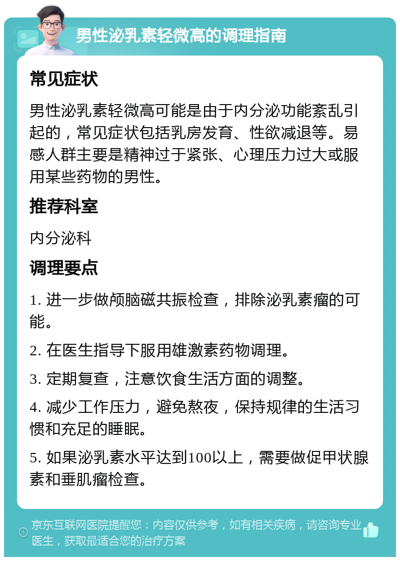 男性泌乳素轻微高的调理指南 常见症状 男性泌乳素轻微高可能是由于内分泌功能紊乱引起的，常见症状包括乳房发育、性欲减退等。易感人群主要是精神过于紧张、心理压力过大或服用某些药物的男性。 推荐科室 内分泌科 调理要点 1. 进一步做颅脑磁共振检查，排除泌乳素瘤的可能。 2. 在医生指导下服用雄激素药物调理。 3. 定期复查，注意饮食生活方面的调整。 4. 减少工作压力，避免熬夜，保持规律的生活习惯和充足的睡眠。 5. 如果泌乳素水平达到100以上，需要做促甲状腺素和垂肌瘤检查。