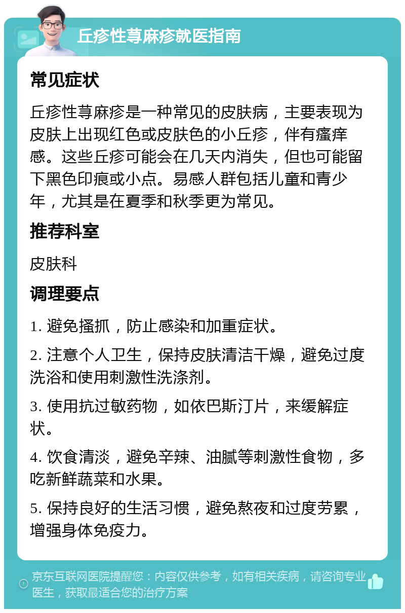 丘疹性荨麻疹就医指南 常见症状 丘疹性荨麻疹是一种常见的皮肤病，主要表现为皮肤上出现红色或皮肤色的小丘疹，伴有瘙痒感。这些丘疹可能会在几天内消失，但也可能留下黑色印痕或小点。易感人群包括儿童和青少年，尤其是在夏季和秋季更为常见。 推荐科室 皮肤科 调理要点 1. 避免搔抓，防止感染和加重症状。 2. 注意个人卫生，保持皮肤清洁干燥，避免过度洗浴和使用刺激性洗涤剂。 3. 使用抗过敏药物，如依巴斯汀片，来缓解症状。 4. 饮食清淡，避免辛辣、油腻等刺激性食物，多吃新鲜蔬菜和水果。 5. 保持良好的生活习惯，避免熬夜和过度劳累，增强身体免疫力。