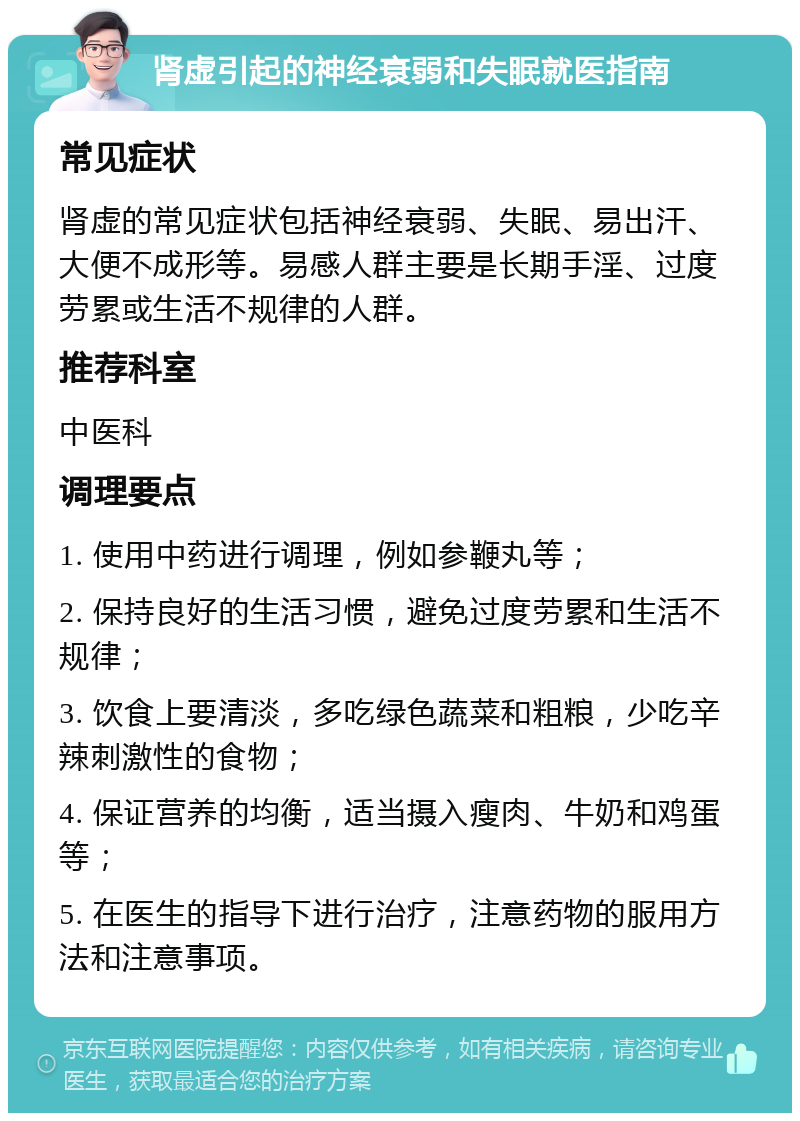 肾虚引起的神经衰弱和失眠就医指南 常见症状 肾虚的常见症状包括神经衰弱、失眠、易出汗、大便不成形等。易感人群主要是长期手淫、过度劳累或生活不规律的人群。 推荐科室 中医科 调理要点 1. 使用中药进行调理，例如参鞭丸等； 2. 保持良好的生活习惯，避免过度劳累和生活不规律； 3. 饮食上要清淡，多吃绿色蔬菜和粗粮，少吃辛辣刺激性的食物； 4. 保证营养的均衡，适当摄入瘦肉、牛奶和鸡蛋等； 5. 在医生的指导下进行治疗，注意药物的服用方法和注意事项。