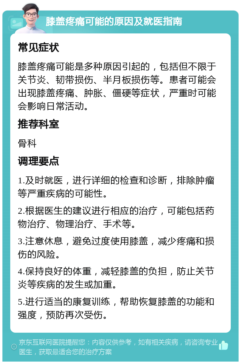 膝盖疼痛可能的原因及就医指南 常见症状 膝盖疼痛可能是多种原因引起的，包括但不限于关节炎、韧带损伤、半月板损伤等。患者可能会出现膝盖疼痛、肿胀、僵硬等症状，严重时可能会影响日常活动。 推荐科室 骨科 调理要点 1.及时就医，进行详细的检查和诊断，排除肿瘤等严重疾病的可能性。 2.根据医生的建议进行相应的治疗，可能包括药物治疗、物理治疗、手术等。 3.注意休息，避免过度使用膝盖，减少疼痛和损伤的风险。 4.保持良好的体重，减轻膝盖的负担，防止关节炎等疾病的发生或加重。 5.进行适当的康复训练，帮助恢复膝盖的功能和强度，预防再次受伤。