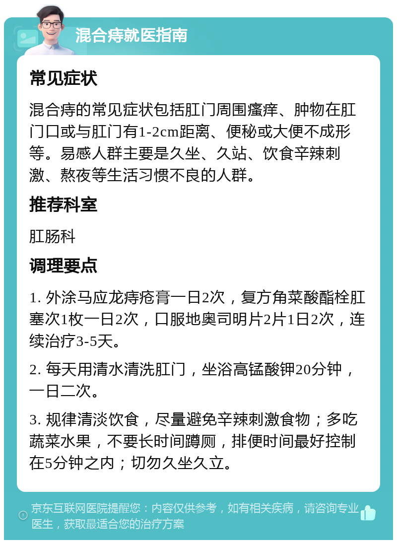 混合痔就医指南 常见症状 混合痔的常见症状包括肛门周围瘙痒、肿物在肛门口或与肛门有1-2cm距离、便秘或大便不成形等。易感人群主要是久坐、久站、饮食辛辣刺激、熬夜等生活习惯不良的人群。 推荐科室 肛肠科 调理要点 1. 外涂马应龙痔疮膏一日2次，复方角菜酸酯栓肛塞次1枚一日2次，口服地奥司明片2片1日2次，连续治疗3-5天。 2. 每天用清水清洗肛门，坐浴高锰酸钾20分钟，一日二次。 3. 规律清淡饮食，尽量避免辛辣刺激食物；多吃蔬菜水果，不要长时间蹲厕，排便时间最好控制在5分钟之内；切勿久坐久立。