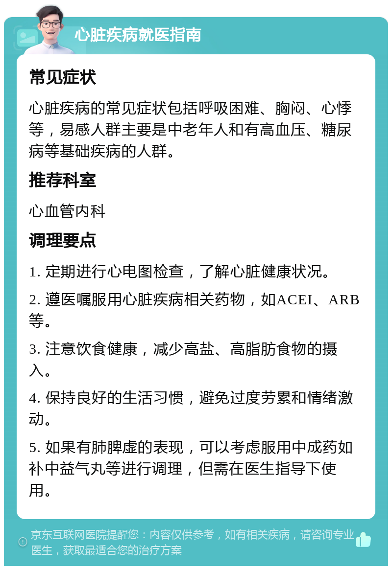 心脏疾病就医指南 常见症状 心脏疾病的常见症状包括呼吸困难、胸闷、心悸等，易感人群主要是中老年人和有高血压、糖尿病等基础疾病的人群。 推荐科室 心血管内科 调理要点 1. 定期进行心电图检查，了解心脏健康状况。 2. 遵医嘱服用心脏疾病相关药物，如ACEI、ARB等。 3. 注意饮食健康，减少高盐、高脂肪食物的摄入。 4. 保持良好的生活习惯，避免过度劳累和情绪激动。 5. 如果有肺脾虚的表现，可以考虑服用中成药如补中益气丸等进行调理，但需在医生指导下使用。