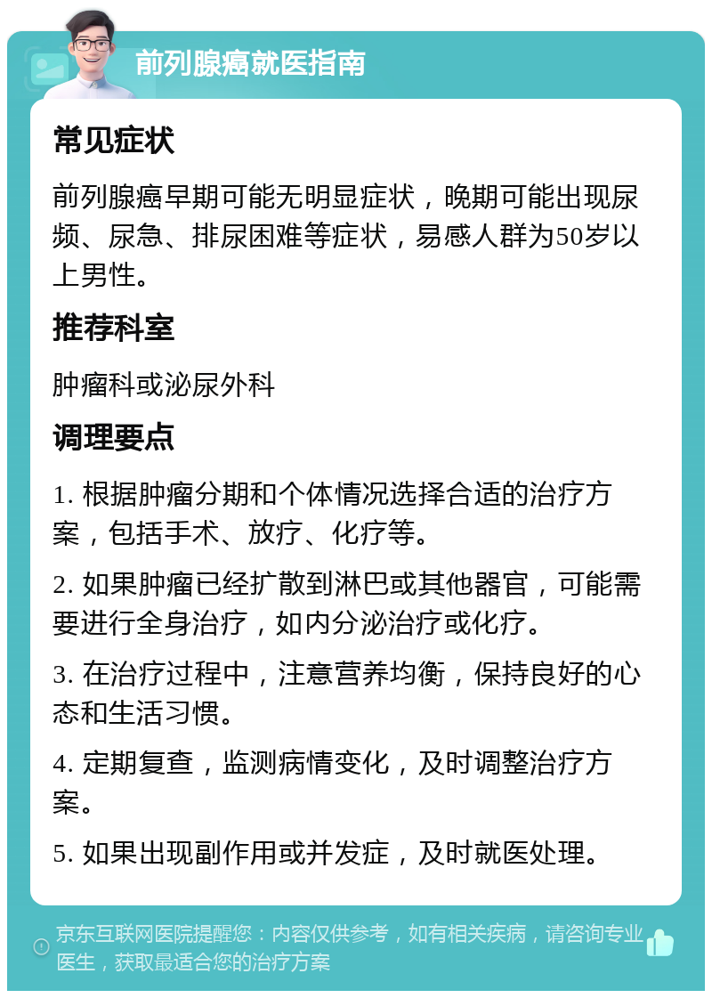 前列腺癌就医指南 常见症状 前列腺癌早期可能无明显症状，晚期可能出现尿频、尿急、排尿困难等症状，易感人群为50岁以上男性。 推荐科室 肿瘤科或泌尿外科 调理要点 1. 根据肿瘤分期和个体情况选择合适的治疗方案，包括手术、放疗、化疗等。 2. 如果肿瘤已经扩散到淋巴或其他器官，可能需要进行全身治疗，如内分泌治疗或化疗。 3. 在治疗过程中，注意营养均衡，保持良好的心态和生活习惯。 4. 定期复查，监测病情变化，及时调整治疗方案。 5. 如果出现副作用或并发症，及时就医处理。