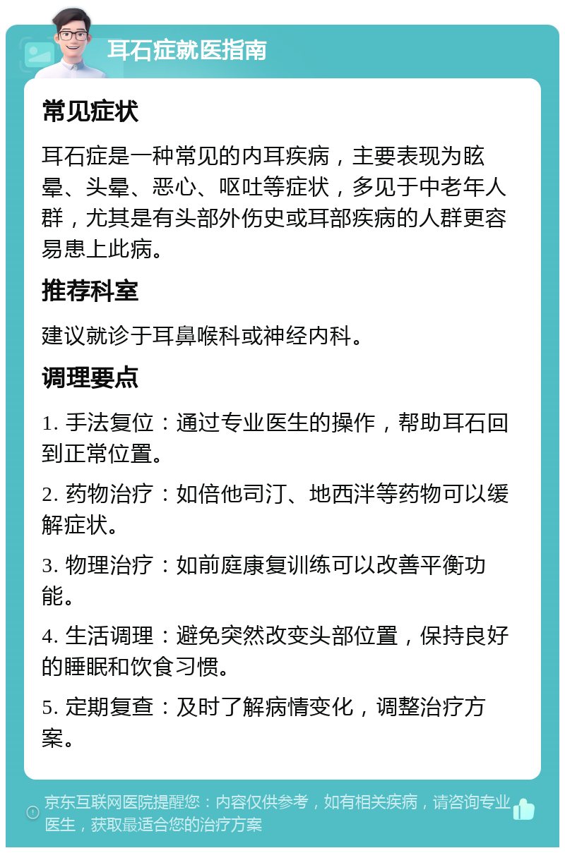 耳石症就医指南 常见症状 耳石症是一种常见的内耳疾病，主要表现为眩晕、头晕、恶心、呕吐等症状，多见于中老年人群，尤其是有头部外伤史或耳部疾病的人群更容易患上此病。 推荐科室 建议就诊于耳鼻喉科或神经内科。 调理要点 1. 手法复位：通过专业医生的操作，帮助耳石回到正常位置。 2. 药物治疗：如倍他司汀、地西泮等药物可以缓解症状。 3. 物理治疗：如前庭康复训练可以改善平衡功能。 4. 生活调理：避免突然改变头部位置，保持良好的睡眠和饮食习惯。 5. 定期复查：及时了解病情变化，调整治疗方案。