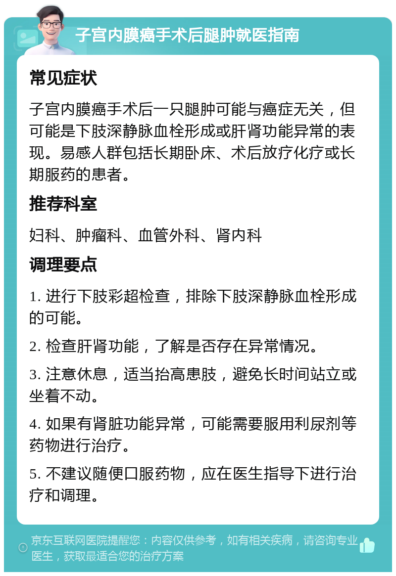 子宫内膜癌手术后腿肿就医指南 常见症状 子宫内膜癌手术后一只腿肿可能与癌症无关，但可能是下肢深静脉血栓形成或肝肾功能异常的表现。易感人群包括长期卧床、术后放疗化疗或长期服药的患者。 推荐科室 妇科、肿瘤科、血管外科、肾内科 调理要点 1. 进行下肢彩超检查，排除下肢深静脉血栓形成的可能。 2. 检查肝肾功能，了解是否存在异常情况。 3. 注意休息，适当抬高患肢，避免长时间站立或坐着不动。 4. 如果有肾脏功能异常，可能需要服用利尿剂等药物进行治疗。 5. 不建议随便口服药物，应在医生指导下进行治疗和调理。