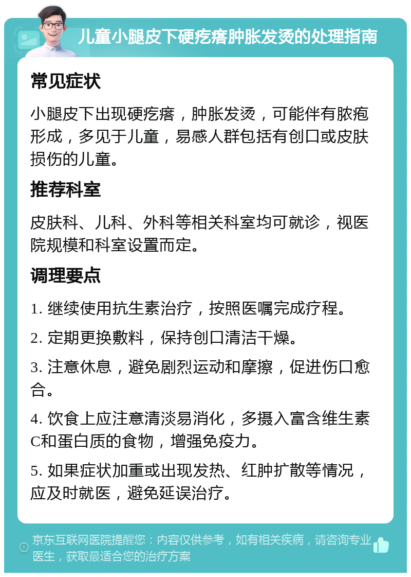 儿童小腿皮下硬疙瘩肿胀发烫的处理指南 常见症状 小腿皮下出现硬疙瘩，肿胀发烫，可能伴有脓疱形成，多见于儿童，易感人群包括有创口或皮肤损伤的儿童。 推荐科室 皮肤科、儿科、外科等相关科室均可就诊，视医院规模和科室设置而定。 调理要点 1. 继续使用抗生素治疗，按照医嘱完成疗程。 2. 定期更换敷料，保持创口清洁干燥。 3. 注意休息，避免剧烈运动和摩擦，促进伤口愈合。 4. 饮食上应注意清淡易消化，多摄入富含维生素C和蛋白质的食物，增强免疫力。 5. 如果症状加重或出现发热、红肿扩散等情况，应及时就医，避免延误治疗。