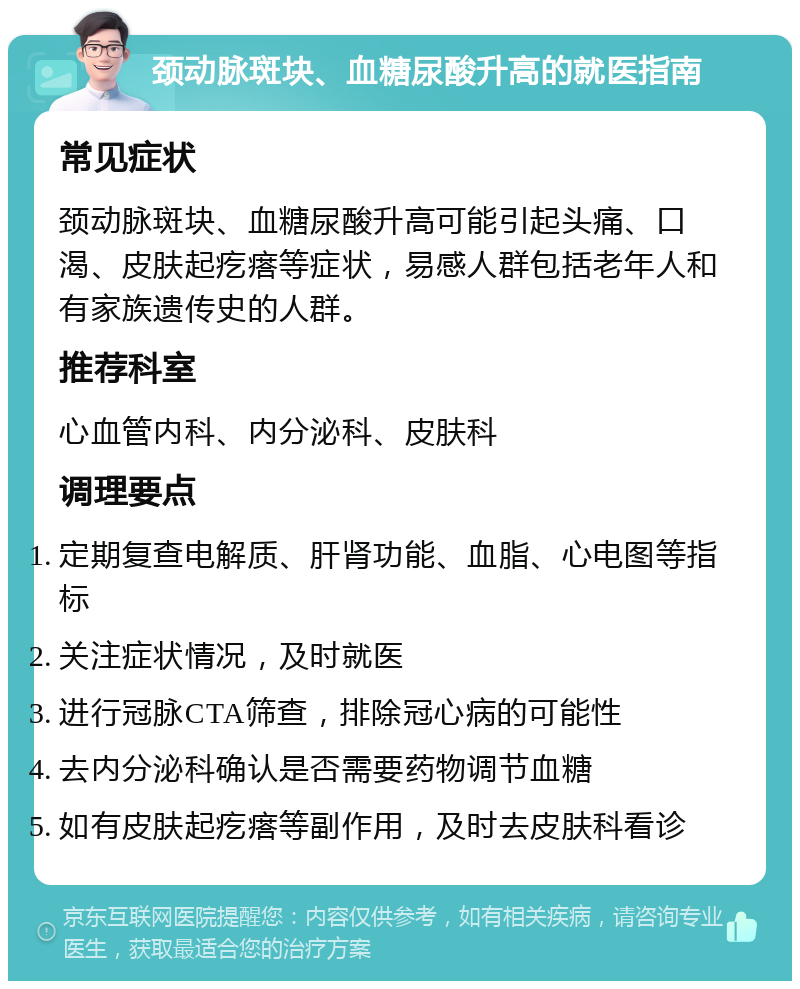 颈动脉斑块、血糖尿酸升高的就医指南 常见症状 颈动脉斑块、血糖尿酸升高可能引起头痛、口渴、皮肤起疙瘩等症状，易感人群包括老年人和有家族遗传史的人群。 推荐科室 心血管内科、内分泌科、皮肤科 调理要点 定期复查电解质、肝肾功能、血脂、心电图等指标 关注症状情况，及时就医 进行冠脉CTA筛查，排除冠心病的可能性 去内分泌科确认是否需要药物调节血糖 如有皮肤起疙瘩等副作用，及时去皮肤科看诊