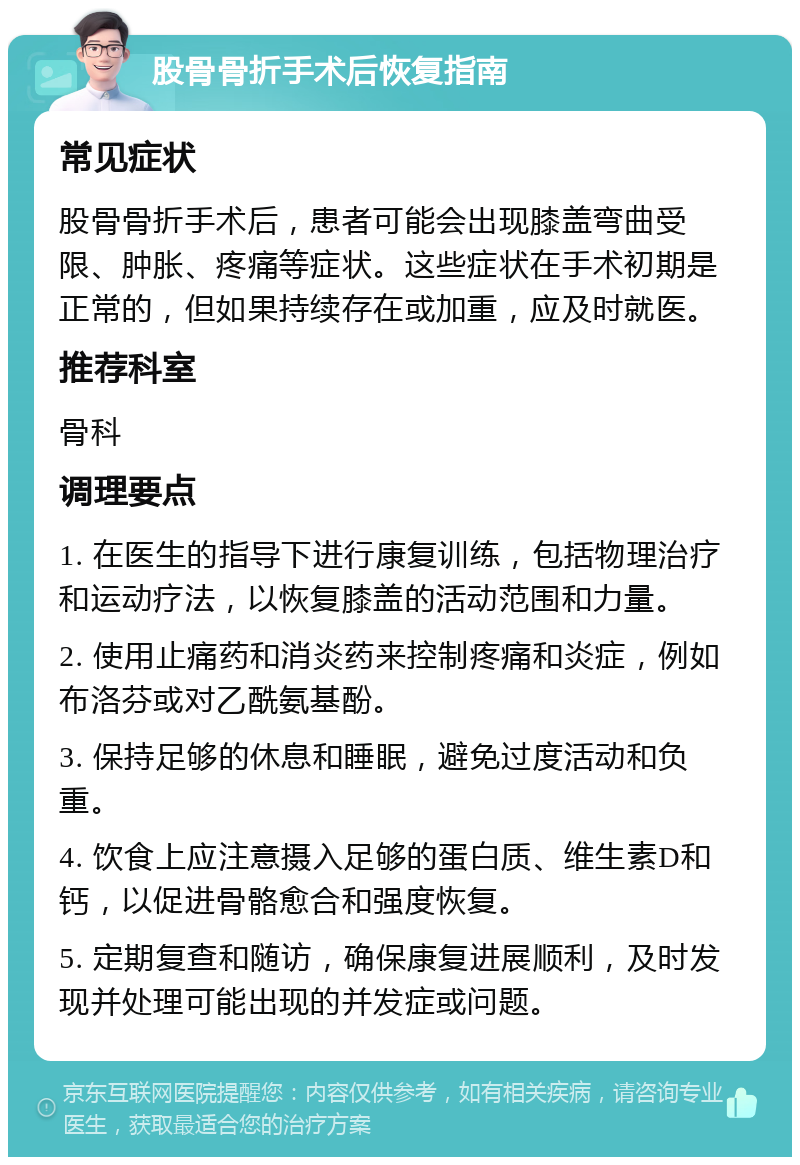 股骨骨折手术后恢复指南 常见症状 股骨骨折手术后，患者可能会出现膝盖弯曲受限、肿胀、疼痛等症状。这些症状在手术初期是正常的，但如果持续存在或加重，应及时就医。 推荐科室 骨科 调理要点 1. 在医生的指导下进行康复训练，包括物理治疗和运动疗法，以恢复膝盖的活动范围和力量。 2. 使用止痛药和消炎药来控制疼痛和炎症，例如布洛芬或对乙酰氨基酚。 3. 保持足够的休息和睡眠，避免过度活动和负重。 4. 饮食上应注意摄入足够的蛋白质、维生素D和钙，以促进骨骼愈合和强度恢复。 5. 定期复查和随访，确保康复进展顺利，及时发现并处理可能出现的并发症或问题。