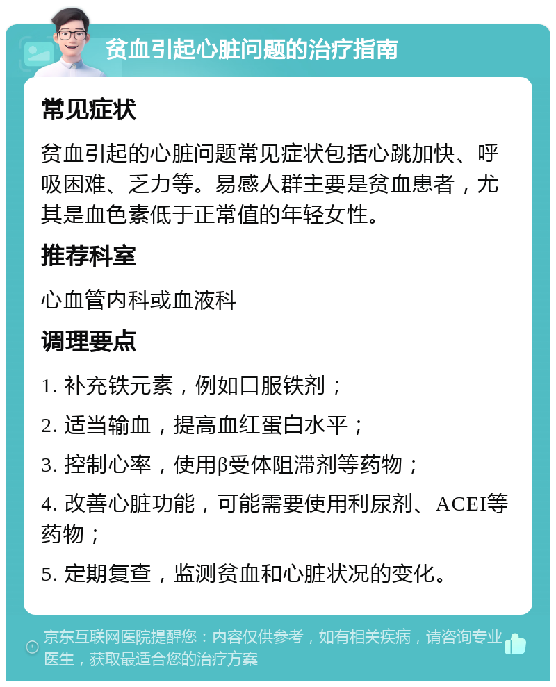 贫血引起心脏问题的治疗指南 常见症状 贫血引起的心脏问题常见症状包括心跳加快、呼吸困难、乏力等。易感人群主要是贫血患者，尤其是血色素低于正常值的年轻女性。 推荐科室 心血管内科或血液科 调理要点 1. 补充铁元素，例如口服铁剂； 2. 适当输血，提高血红蛋白水平； 3. 控制心率，使用β受体阻滞剂等药物； 4. 改善心脏功能，可能需要使用利尿剂、ACEI等药物； 5. 定期复查，监测贫血和心脏状况的变化。