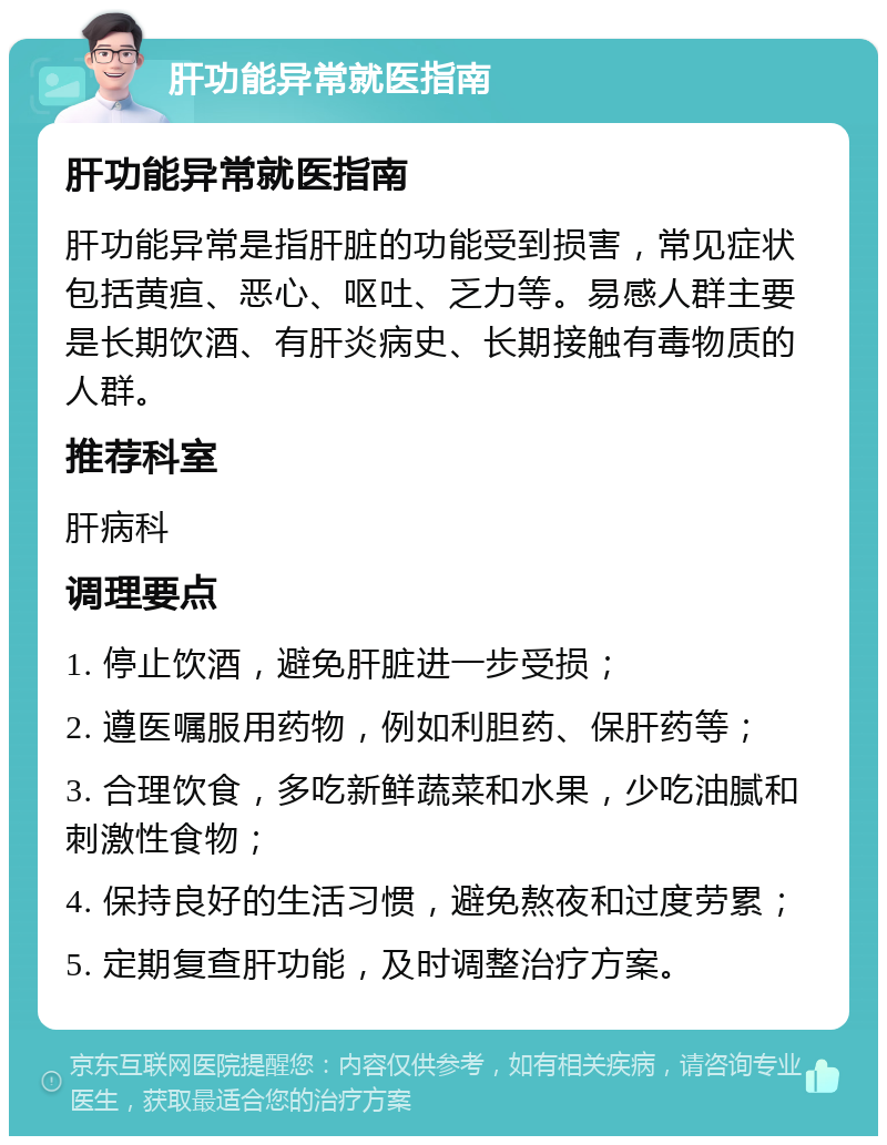 肝功能异常就医指南 肝功能异常就医指南 肝功能异常是指肝脏的功能受到损害，常见症状包括黄疸、恶心、呕吐、乏力等。易感人群主要是长期饮酒、有肝炎病史、长期接触有毒物质的人群。 推荐科室 肝病科 调理要点 1. 停止饮酒，避免肝脏进一步受损； 2. 遵医嘱服用药物，例如利胆药、保肝药等； 3. 合理饮食，多吃新鲜蔬菜和水果，少吃油腻和刺激性食物； 4. 保持良好的生活习惯，避免熬夜和过度劳累； 5. 定期复查肝功能，及时调整治疗方案。