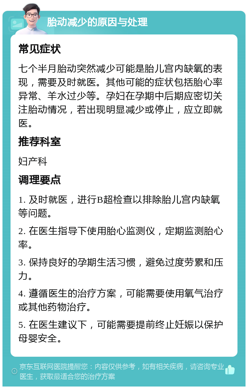 胎动减少的原因与处理 常见症状 七个半月胎动突然减少可能是胎儿宫内缺氧的表现，需要及时就医。其他可能的症状包括胎心率异常、羊水过少等。孕妇在孕期中后期应密切关注胎动情况，若出现明显减少或停止，应立即就医。 推荐科室 妇产科 调理要点 1. 及时就医，进行B超检查以排除胎儿宫内缺氧等问题。 2. 在医生指导下使用胎心监测仪，定期监测胎心率。 3. 保持良好的孕期生活习惯，避免过度劳累和压力。 4. 遵循医生的治疗方案，可能需要使用氧气治疗或其他药物治疗。 5. 在医生建议下，可能需要提前终止妊娠以保护母婴安全。