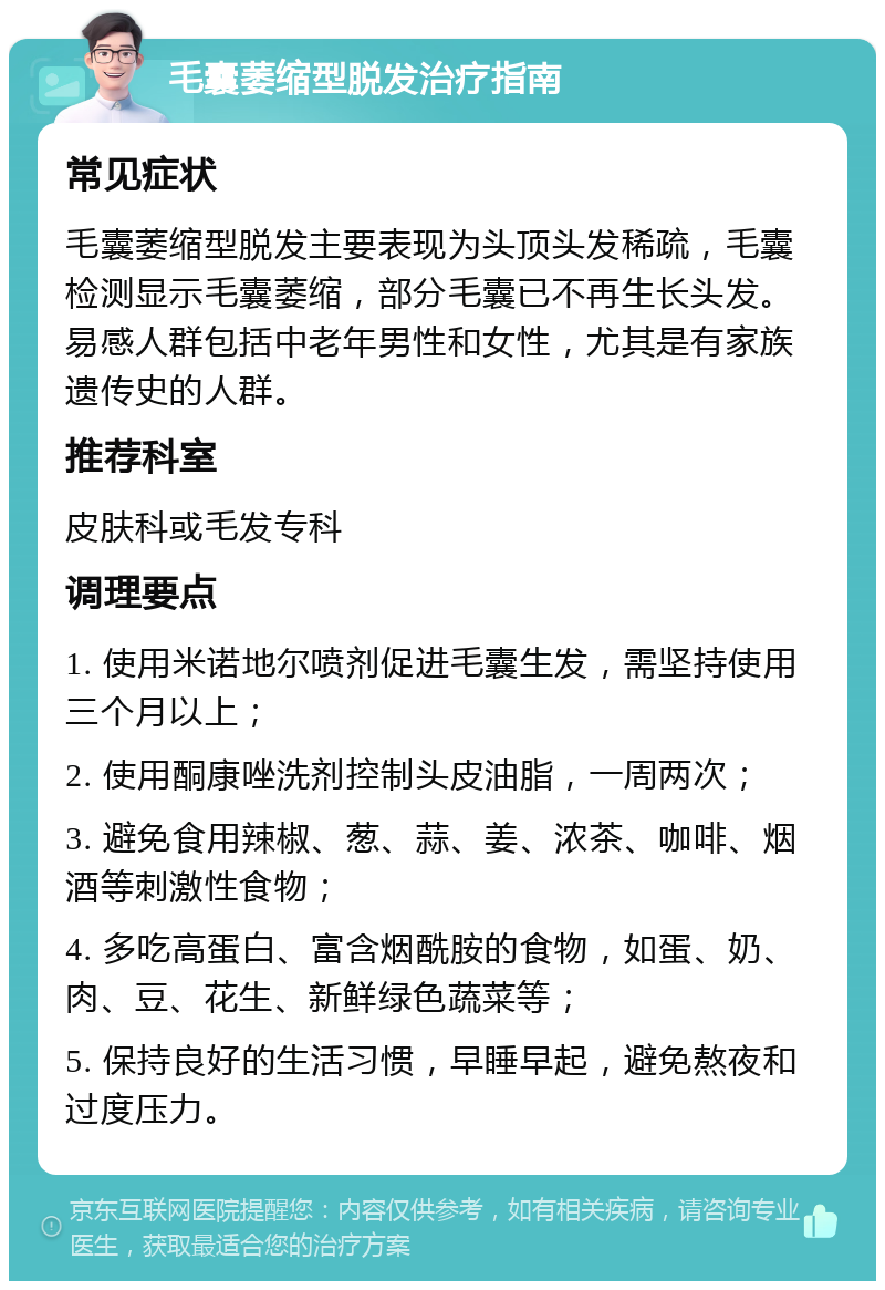 毛囊萎缩型脱发治疗指南 常见症状 毛囊萎缩型脱发主要表现为头顶头发稀疏，毛囊检测显示毛囊萎缩，部分毛囊已不再生长头发。易感人群包括中老年男性和女性，尤其是有家族遗传史的人群。 推荐科室 皮肤科或毛发专科 调理要点 1. 使用米诺地尔喷剂促进毛囊生发，需坚持使用三个月以上； 2. 使用酮康唑洗剂控制头皮油脂，一周两次； 3. 避免食用辣椒、葱、蒜、姜、浓茶、咖啡、烟酒等刺激性食物； 4. 多吃高蛋白、富含烟酰胺的食物，如蛋、奶、肉、豆、花生、新鲜绿色蔬菜等； 5. 保持良好的生活习惯，早睡早起，避免熬夜和过度压力。