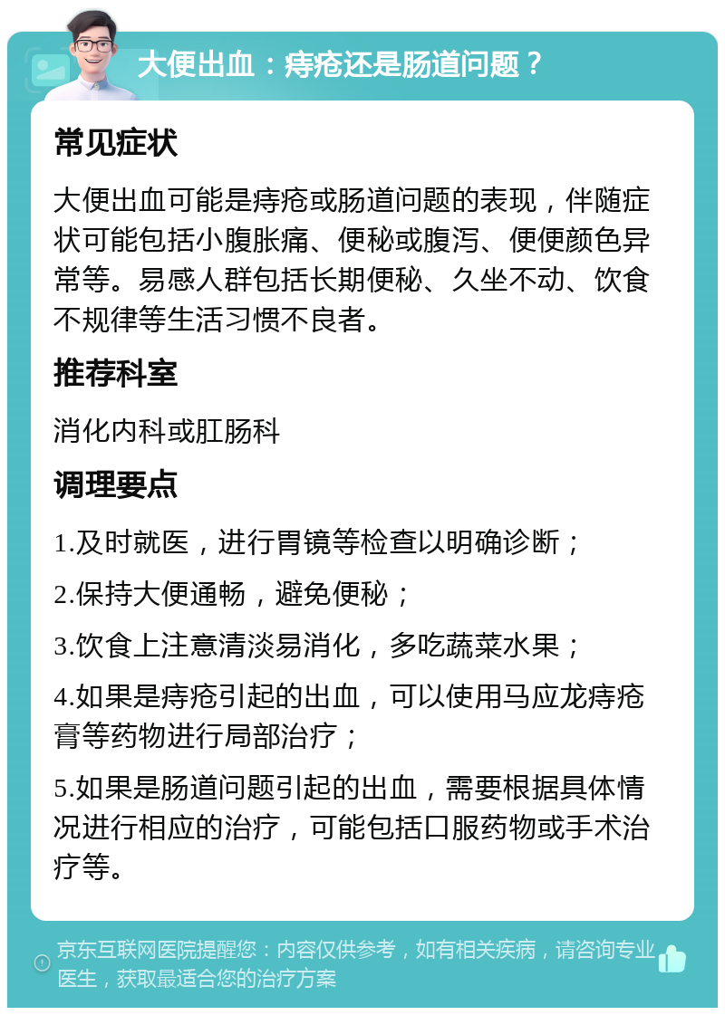 大便出血：痔疮还是肠道问题？ 常见症状 大便出血可能是痔疮或肠道问题的表现，伴随症状可能包括小腹胀痛、便秘或腹泻、便便颜色异常等。易感人群包括长期便秘、久坐不动、饮食不规律等生活习惯不良者。 推荐科室 消化内科或肛肠科 调理要点 1.及时就医，进行胃镜等检查以明确诊断； 2.保持大便通畅，避免便秘； 3.饮食上注意清淡易消化，多吃蔬菜水果； 4.如果是痔疮引起的出血，可以使用马应龙痔疮膏等药物进行局部治疗； 5.如果是肠道问题引起的出血，需要根据具体情况进行相应的治疗，可能包括口服药物或手术治疗等。