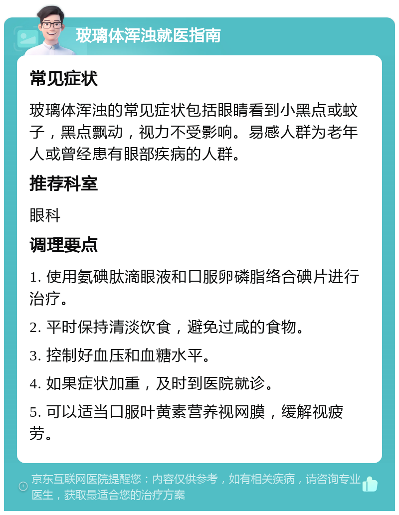 玻璃体浑浊就医指南 常见症状 玻璃体浑浊的常见症状包括眼睛看到小黑点或蚊子，黑点飘动，视力不受影响。易感人群为老年人或曾经患有眼部疾病的人群。 推荐科室 眼科 调理要点 1. 使用氨碘肽滴眼液和口服卵磷脂络合碘片进行治疗。 2. 平时保持清淡饮食，避免过咸的食物。 3. 控制好血压和血糖水平。 4. 如果症状加重，及时到医院就诊。 5. 可以适当口服叶黄素营养视网膜，缓解视疲劳。