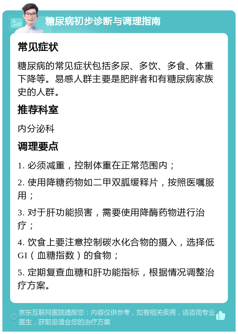 糖尿病初步诊断与调理指南 常见症状 糖尿病的常见症状包括多尿、多饮、多食、体重下降等。易感人群主要是肥胖者和有糖尿病家族史的人群。 推荐科室 内分泌科 调理要点 1. 必须减重，控制体重在正常范围内； 2. 使用降糖药物如二甲双胍缓释片，按照医嘱服用； 3. 对于肝功能损害，需要使用降酶药物进行治疗； 4. 饮食上要注意控制碳水化合物的摄入，选择低GI（血糖指数）的食物； 5. 定期复查血糖和肝功能指标，根据情况调整治疗方案。