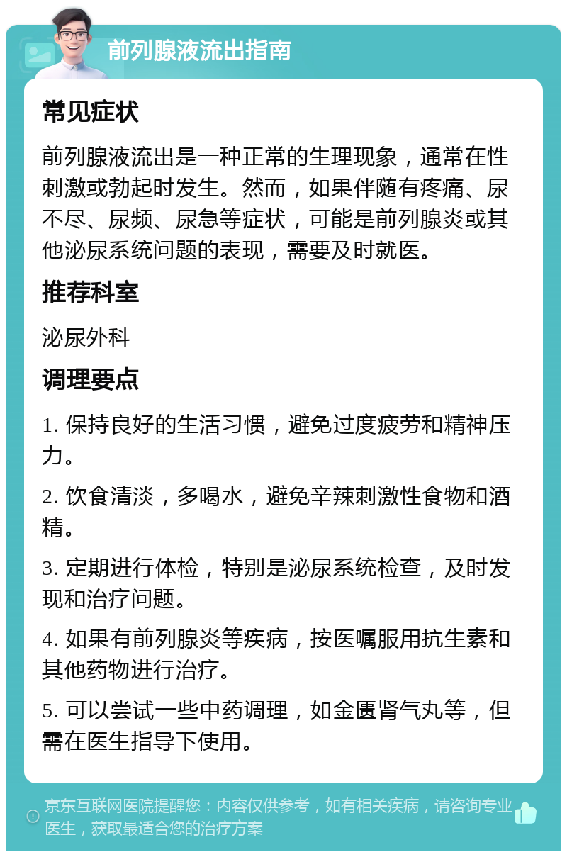 前列腺液流出指南 常见症状 前列腺液流出是一种正常的生理现象，通常在性刺激或勃起时发生。然而，如果伴随有疼痛、尿不尽、尿频、尿急等症状，可能是前列腺炎或其他泌尿系统问题的表现，需要及时就医。 推荐科室 泌尿外科 调理要点 1. 保持良好的生活习惯，避免过度疲劳和精神压力。 2. 饮食清淡，多喝水，避免辛辣刺激性食物和酒精。 3. 定期进行体检，特别是泌尿系统检查，及时发现和治疗问题。 4. 如果有前列腺炎等疾病，按医嘱服用抗生素和其他药物进行治疗。 5. 可以尝试一些中药调理，如金匮肾气丸等，但需在医生指导下使用。