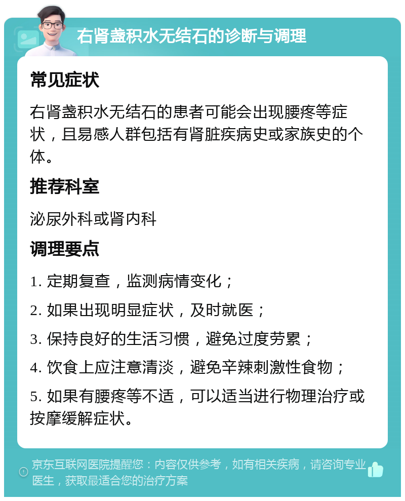 右肾盏积水无结石的诊断与调理 常见症状 右肾盏积水无结石的患者可能会出现腰疼等症状，且易感人群包括有肾脏疾病史或家族史的个体。 推荐科室 泌尿外科或肾内科 调理要点 1. 定期复查，监测病情变化； 2. 如果出现明显症状，及时就医； 3. 保持良好的生活习惯，避免过度劳累； 4. 饮食上应注意清淡，避免辛辣刺激性食物； 5. 如果有腰疼等不适，可以适当进行物理治疗或按摩缓解症状。