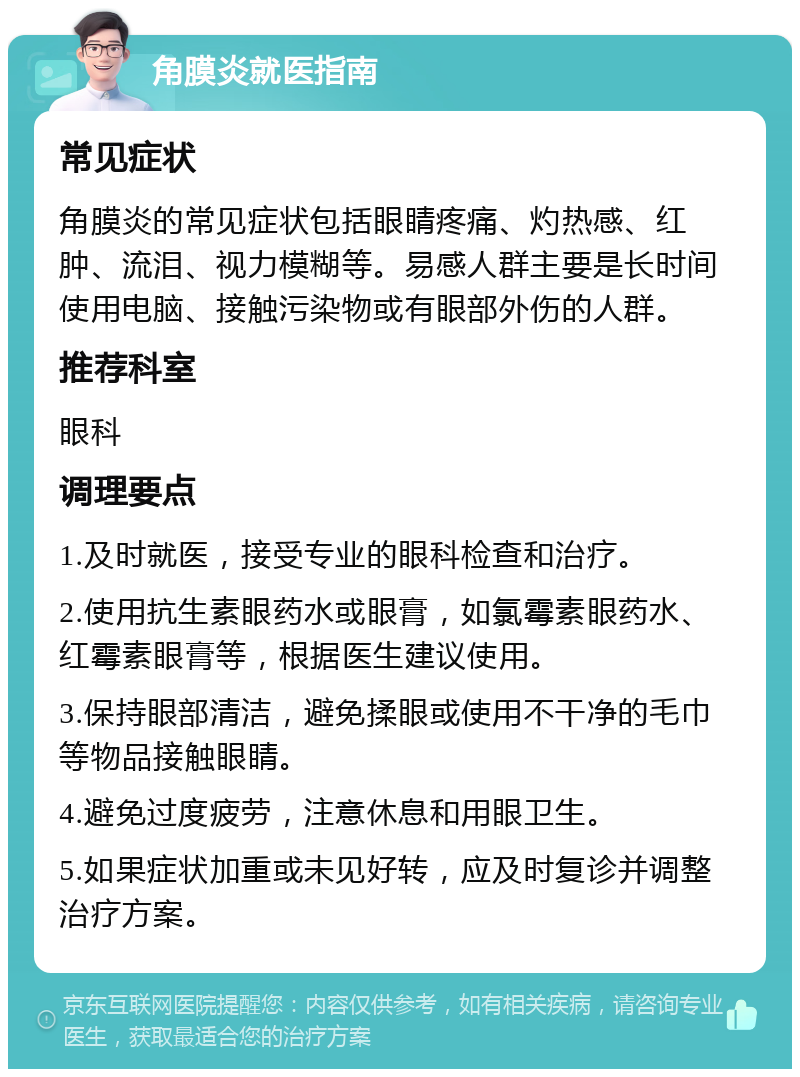 角膜炎就医指南 常见症状 角膜炎的常见症状包括眼睛疼痛、灼热感、红肿、流泪、视力模糊等。易感人群主要是长时间使用电脑、接触污染物或有眼部外伤的人群。 推荐科室 眼科 调理要点 1.及时就医，接受专业的眼科检查和治疗。 2.使用抗生素眼药水或眼膏，如氯霉素眼药水、红霉素眼膏等，根据医生建议使用。 3.保持眼部清洁，避免揉眼或使用不干净的毛巾等物品接触眼睛。 4.避免过度疲劳，注意休息和用眼卫生。 5.如果症状加重或未见好转，应及时复诊并调整治疗方案。