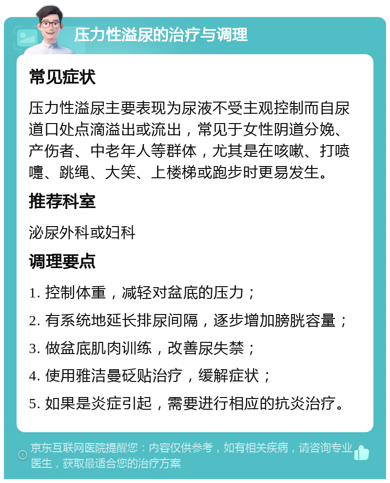 压力性溢尿的治疗与调理 常见症状 压力性溢尿主要表现为尿液不受主观控制而自尿道口处点滴溢出或流出，常见于女性阴道分娩、产伤者、中老年人等群体，尤其是在咳嗽、打喷嚏、跳绳、大笑、上楼梯或跑步时更易发生。 推荐科室 泌尿外科或妇科 调理要点 1. 控制体重，减轻对盆底的压力； 2. 有系统地延长排尿间隔，逐步增加膀胱容量； 3. 做盆底肌肉训练，改善尿失禁； 4. 使用雅洁曼砭贴治疗，缓解症状； 5. 如果是炎症引起，需要进行相应的抗炎治疗。