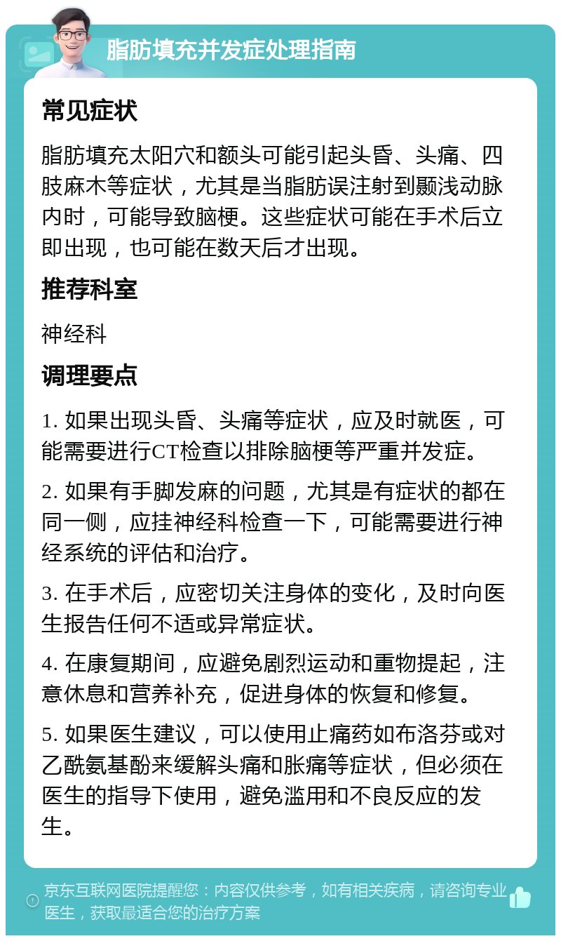 脂肪填充并发症处理指南 常见症状 脂肪填充太阳穴和额头可能引起头昏、头痛、四肢麻木等症状，尤其是当脂肪误注射到颞浅动脉内时，可能导致脑梗。这些症状可能在手术后立即出现，也可能在数天后才出现。 推荐科室 神经科 调理要点 1. 如果出现头昏、头痛等症状，应及时就医，可能需要进行CT检查以排除脑梗等严重并发症。 2. 如果有手脚发麻的问题，尤其是有症状的都在同一侧，应挂神经科检查一下，可能需要进行神经系统的评估和治疗。 3. 在手术后，应密切关注身体的变化，及时向医生报告任何不适或异常症状。 4. 在康复期间，应避免剧烈运动和重物提起，注意休息和营养补充，促进身体的恢复和修复。 5. 如果医生建议，可以使用止痛药如布洛芬或对乙酰氨基酚来缓解头痛和胀痛等症状，但必须在医生的指导下使用，避免滥用和不良反应的发生。