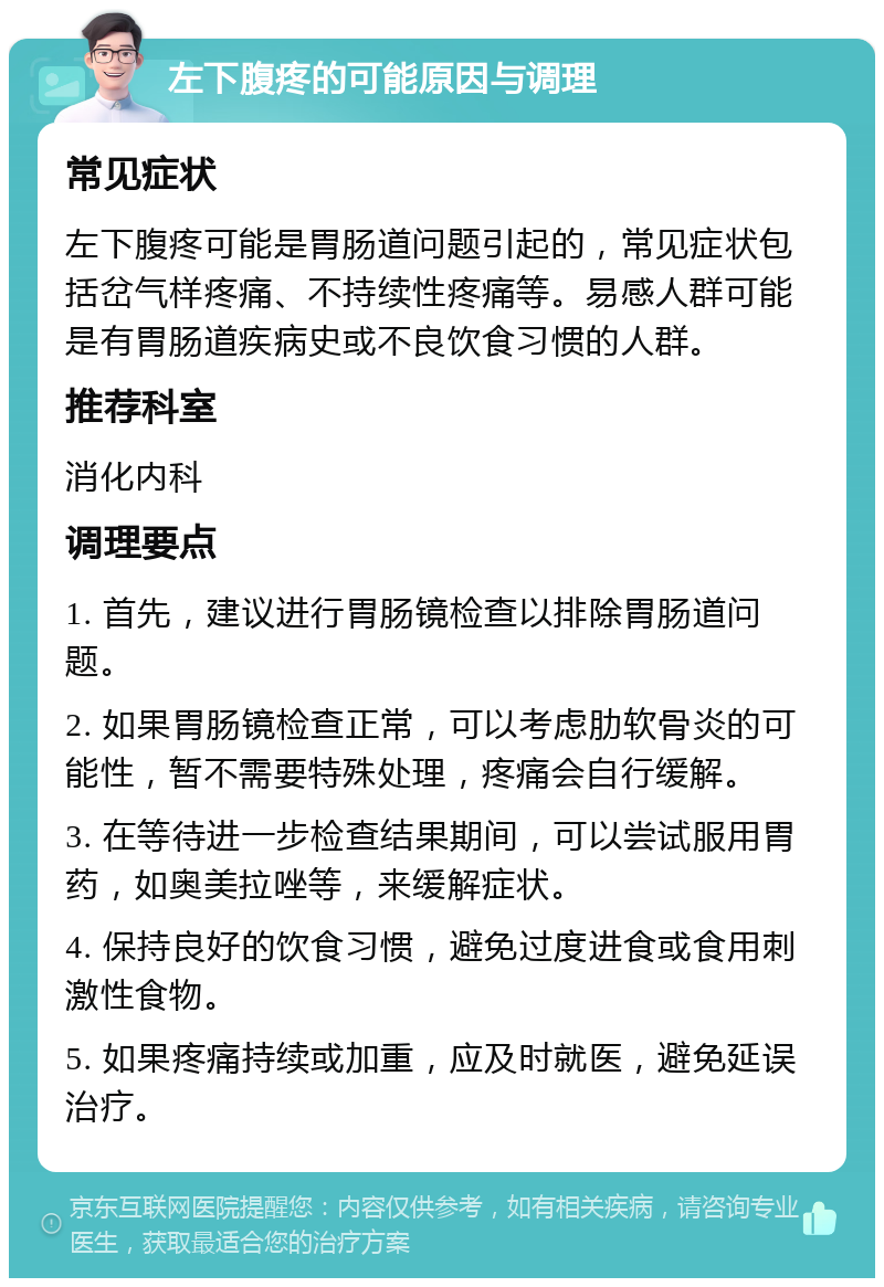 左下腹疼的可能原因与调理 常见症状 左下腹疼可能是胃肠道问题引起的，常见症状包括岔气样疼痛、不持续性疼痛等。易感人群可能是有胃肠道疾病史或不良饮食习惯的人群。 推荐科室 消化内科 调理要点 1. 首先，建议进行胃肠镜检查以排除胃肠道问题。 2. 如果胃肠镜检查正常，可以考虑肋软骨炎的可能性，暂不需要特殊处理，疼痛会自行缓解。 3. 在等待进一步检查结果期间，可以尝试服用胃药，如奥美拉唑等，来缓解症状。 4. 保持良好的饮食习惯，避免过度进食或食用刺激性食物。 5. 如果疼痛持续或加重，应及时就医，避免延误治疗。