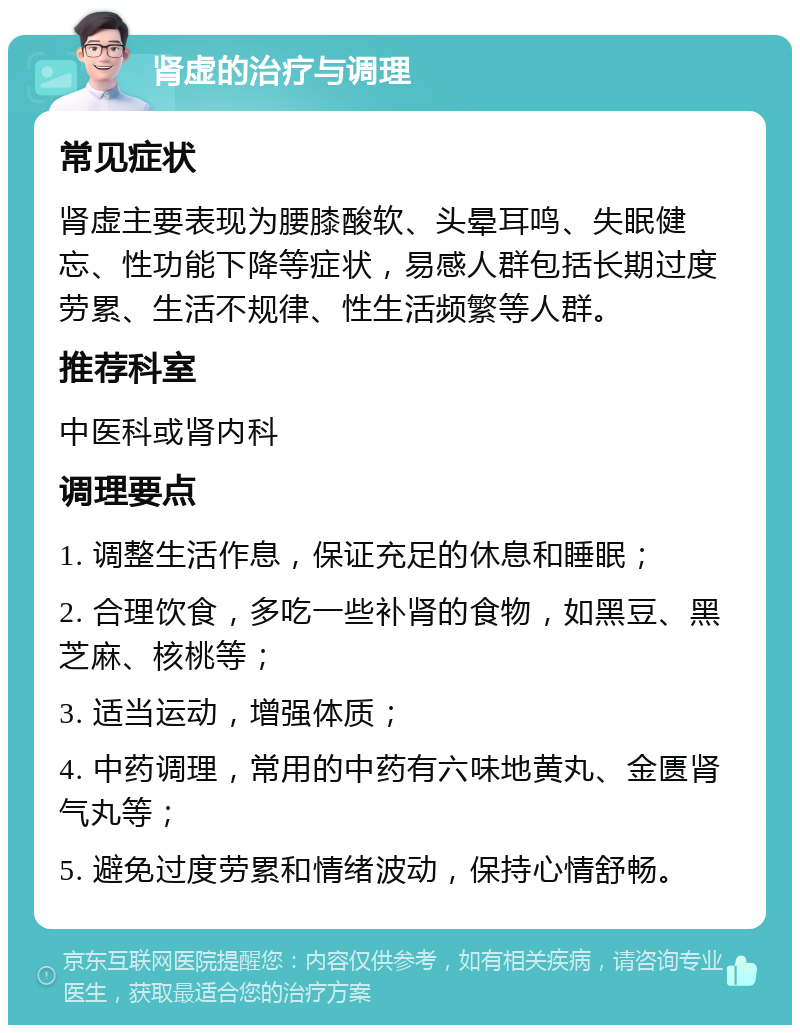 肾虚的治疗与调理 常见症状 肾虚主要表现为腰膝酸软、头晕耳鸣、失眠健忘、性功能下降等症状，易感人群包括长期过度劳累、生活不规律、性生活频繁等人群。 推荐科室 中医科或肾内科 调理要点 1. 调整生活作息，保证充足的休息和睡眠； 2. 合理饮食，多吃一些补肾的食物，如黑豆、黑芝麻、核桃等； 3. 适当运动，增强体质； 4. 中药调理，常用的中药有六味地黄丸、金匮肾气丸等； 5. 避免过度劳累和情绪波动，保持心情舒畅。