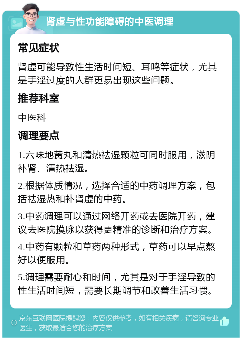 肾虚与性功能障碍的中医调理 常见症状 肾虚可能导致性生活时间短、耳鸣等症状，尤其是手淫过度的人群更易出现这些问题。 推荐科室 中医科 调理要点 1.六味地黄丸和清热祛湿颗粒可同时服用，滋阴补肾、清热祛湿。 2.根据体质情况，选择合适的中药调理方案，包括祛湿热和补肾虚的中药。 3.中药调理可以通过网络开药或去医院开药，建议去医院摸脉以获得更精准的诊断和治疗方案。 4.中药有颗粒和草药两种形式，草药可以早点熬好以便服用。 5.调理需要耐心和时间，尤其是对于手淫导致的性生活时间短，需要长期调节和改善生活习惯。