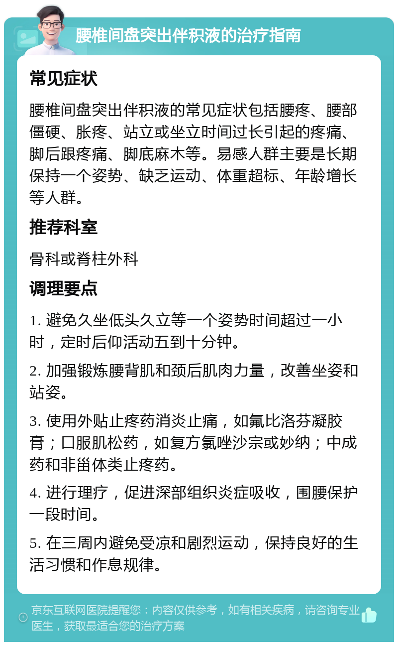 腰椎间盘突出伴积液的治疗指南 常见症状 腰椎间盘突出伴积液的常见症状包括腰疼、腰部僵硬、胀疼、站立或坐立时间过长引起的疼痛、脚后跟疼痛、脚底麻木等。易感人群主要是长期保持一个姿势、缺乏运动、体重超标、年龄增长等人群。 推荐科室 骨科或脊柱外科 调理要点 1. 避免久坐低头久立等一个姿势时间超过一小时，定时后仰活动五到十分钟。 2. 加强锻炼腰背肌和颈后肌肉力量，改善坐姿和站姿。 3. 使用外贴止疼药消炎止痛，如氟比洛芬凝胶膏；口服肌松药，如复方氯唑沙宗或妙纳；中成药和非甾体类止疼药。 4. 进行理疗，促进深部组织炎症吸收，围腰保护一段时间。 5. 在三周内避免受凉和剧烈运动，保持良好的生活习惯和作息规律。