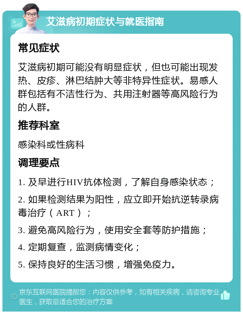 艾滋病初期症状与就医指南 常见症状 艾滋病初期可能没有明显症状，但也可能出现发热、皮疹、淋巴结肿大等非特异性症状。易感人群包括有不洁性行为、共用注射器等高风险行为的人群。 推荐科室 感染科或性病科 调理要点 1. 及早进行HIV抗体检测，了解自身感染状态； 2. 如果检测结果为阳性，应立即开始抗逆转录病毒治疗（ART）； 3. 避免高风险行为，使用安全套等防护措施； 4. 定期复查，监测病情变化； 5. 保持良好的生活习惯，增强免疫力。