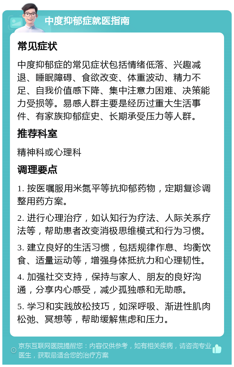 中度抑郁症就医指南 常见症状 中度抑郁症的常见症状包括情绪低落、兴趣减退、睡眠障碍、食欲改变、体重波动、精力不足、自我价值感下降、集中注意力困难、决策能力受损等。易感人群主要是经历过重大生活事件、有家族抑郁症史、长期承受压力等人群。 推荐科室 精神科或心理科 调理要点 1. 按医嘱服用米氮平等抗抑郁药物，定期复诊调整用药方案。 2. 进行心理治疗，如认知行为疗法、人际关系疗法等，帮助患者改变消极思维模式和行为习惯。 3. 建立良好的生活习惯，包括规律作息、均衡饮食、适量运动等，增强身体抵抗力和心理韧性。 4. 加强社交支持，保持与家人、朋友的良好沟通，分享内心感受，减少孤独感和无助感。 5. 学习和实践放松技巧，如深呼吸、渐进性肌肉松弛、冥想等，帮助缓解焦虑和压力。